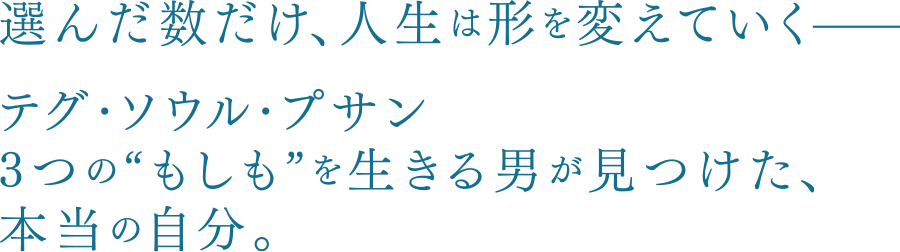 選んだ数だけ、人生は形を変えていくーーテグ・ソウル・プサン 3つの“もしも”を生きる男が見つけた、本当の自分。